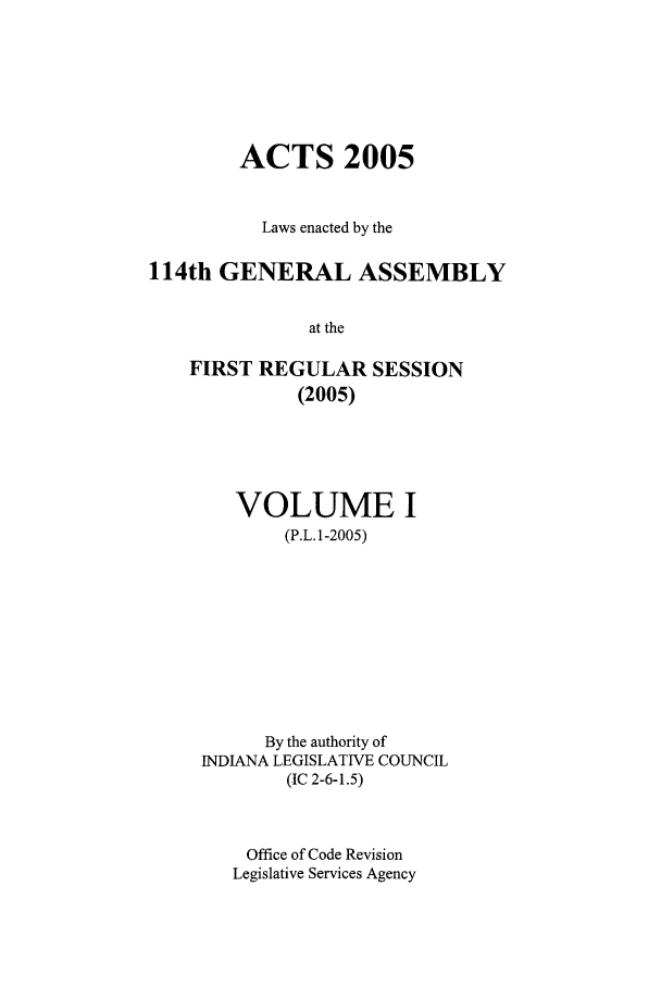 handle is hein.ssl/ssin0018 and id is 1 raw text is: ACTS 2005
Laws enacted by the
114th GENERAL ASSEMBLY
at the
FIRST REGULAR SESSION
(2005)

VOLUME I
(P.L.1-2005)
By the authority of
INDIANA LEGISLATIVE COUNCIL
(IC 2-6-1.5)
Office of Code Revision
Legislative Services Agency


