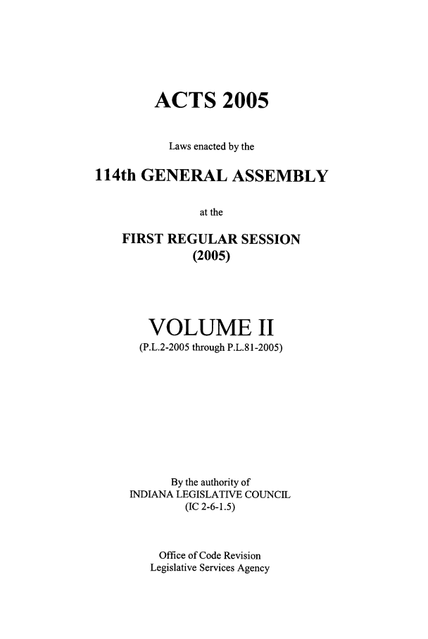 handle is hein.ssl/ssin0019 and id is 1 raw text is: ACTS 2005
Laws enacted by the
114th GENERAL ASSEMBLY
at the
FIRST REGULAR SESSION
(2005)

VOLUME II
(P.L.2-2005 through P.L.81-2005)
By the authority of
INDIANA LEGISLATIVE COUNCIL
(IC 2-6-1.5)
Office of Code Revision
Legislative Services Agency


