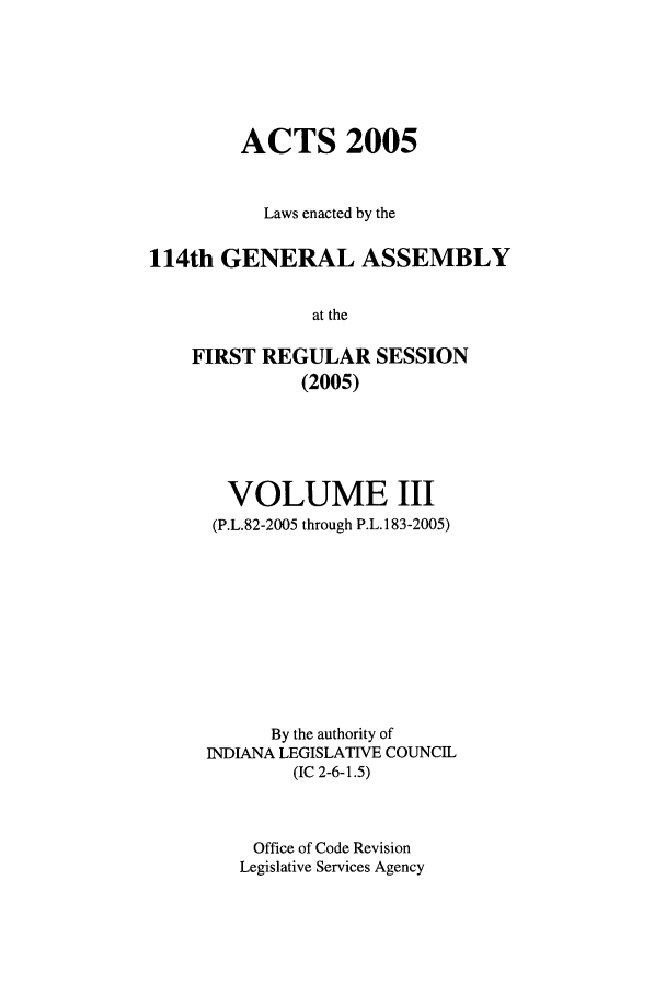 handle is hein.ssl/ssin0020 and id is 1 raw text is: ACTS 2005
Laws enacted by the
114th GENERAL ASSEMBLY
at the
FIRST REGULAR SESSION
(2005)

VOLUME III
(P.L.82-2005 through P.L.183-2005)
By the authority of
INDIANA LEGISLATIVE COUNCIL
(IC 2-6-1.5)
Office of Code Revision
Legislative Services Agency


