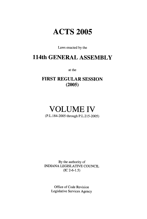 handle is hein.ssl/ssin0021 and id is 1 raw text is: ACTS 2005
Laws enacted by the
114th GENERAL ASSEMBLY
at the
FIRST REGULAR SESSION
(2005)

VOLUME IV
(P.L. 184-2005 through P.L.215-2005)
By the authority of
INDIANA LEGISLATIVE COUNCIL
(IC 2-6-1.5)
Office of Code Revision
Legislative Services Agency



