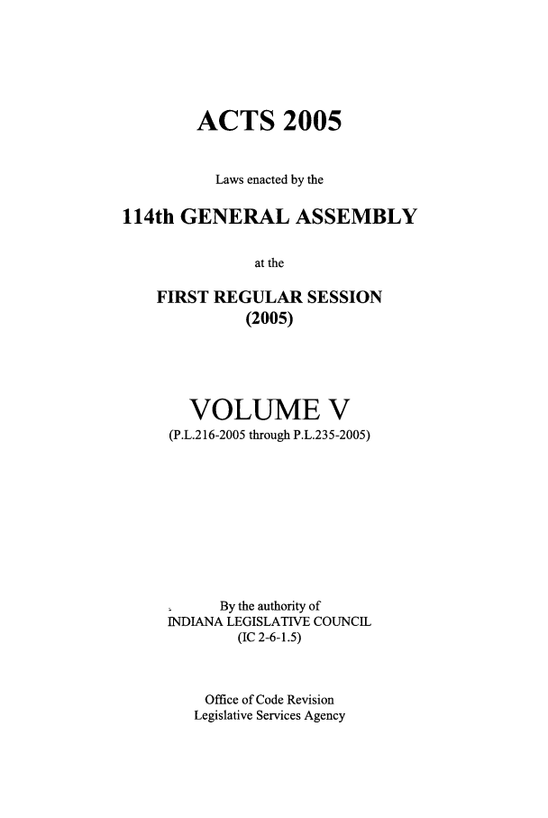 handle is hein.ssl/ssin0022 and id is 1 raw text is: ACTS 2005
Laws enacted by the
114th GENERAL ASSEMBLY
at the
FIRST REGULAR SESSION
(2005)

VOLUME V
(P.L.216-2005 through P.L.235-2005)
m       By the authority of
INDIANA LEGISLATIVE COUNCIL
(IC 2-6-1.5)
Office of Code Revision
Legislative Services Agency


