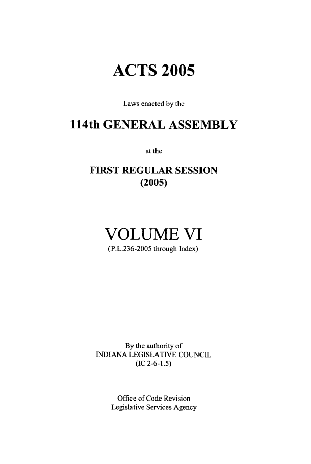 handle is hein.ssl/ssin0023 and id is 1 raw text is: ACTS 2005
Laws enacted by the
114th GENERAL ASSEMBLY
at the
FIRST REGULAR SESSION
(2005)

VOLUME VI
(P.L.236-2005 through Index)
By the authority of
INDIANA LEGISLATIVE COUNCIL
(IC 2-6-1.5)
Office of Code Revision
Legislative Services Agency


