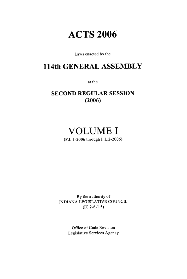 handle is hein.ssl/ssin0024 and id is 1 raw text is: ACTS 2006
Laws enacted by the
114th GENERAL ASSEMBLY
at the
SECOND REGULAR SESSION
(2006)

VOLUME I
(P.L.1-2006 through P.L.2-2006)
By the authority of
INDIANA LEGISLATIVE COUNCIL
(IC 2-6-1.5)
Office of Code Revision
Legislative Services Agency


