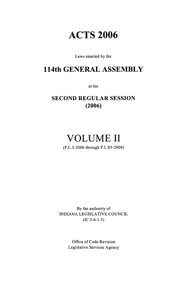 handle is hein.ssl/ssin0025 and id is 1 raw text is: ACTS 2006
Laws enacted by the
114th GENERAL ASSEMBLY
at the
SECOND REGULAR SESSION
(2006)

VOLUME II
(P.L.3-2006 through P.L.85-2006)
By the authority of
INDIANA LEGISLATIVE COUNCIL
(IC 2-6-1.5)
Office of Code Revision
Legislative Services Agency


