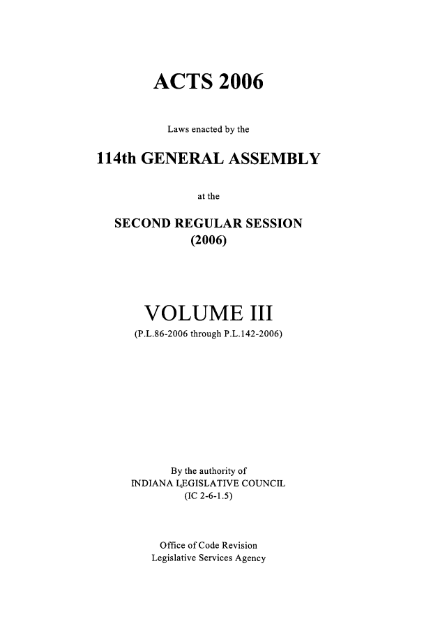 handle is hein.ssl/ssin0026 and id is 1 raw text is: ACTS 2006
Laws enacted by the
114th GENERAL ASSEMBLY
at the
SECOND REGULAR SESSION
(2006)

VOLUME III
(P.L.86-2006 through P.L.142-2006)
By the authority of
INDIANA L EGISLATIVE COUNCIL
(IC 2-6-1.5)
Office of Code Revision
Legislative Services Agency


