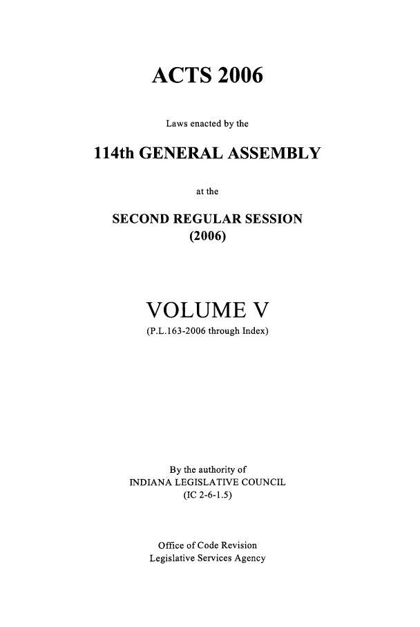handle is hein.ssl/ssin0028 and id is 1 raw text is: ACTS 2006
Laws enacted by the
114th GENERAL ASSEMBLY
at the
SECOND REGULAR SESSION
(2006)

VOLUME V
(P.L.163-2006 through Index)
By the authority of
INDIANA LEGISLATIVE COUNCIL
(IC 2-6-1.5)
Office of Code Revision
Legislative Services Agency


