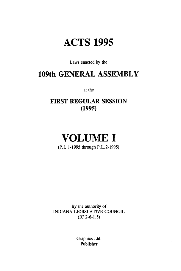 handle is hein.ssl/ssin0029 and id is 1 raw text is: ACTS 1995
Laws enacted by the
109th GENERAL ASSEMBLY
at the
FIRST REGULAR SESSION
(1995)

VOLUME I
(P.L. 1-1995 through P.L.2-1995)
By the authority of
INDIANA LEGISLATIVE COUNCIL
(IC 2-6-1.5)
Graphics Ltd.
Publisher


