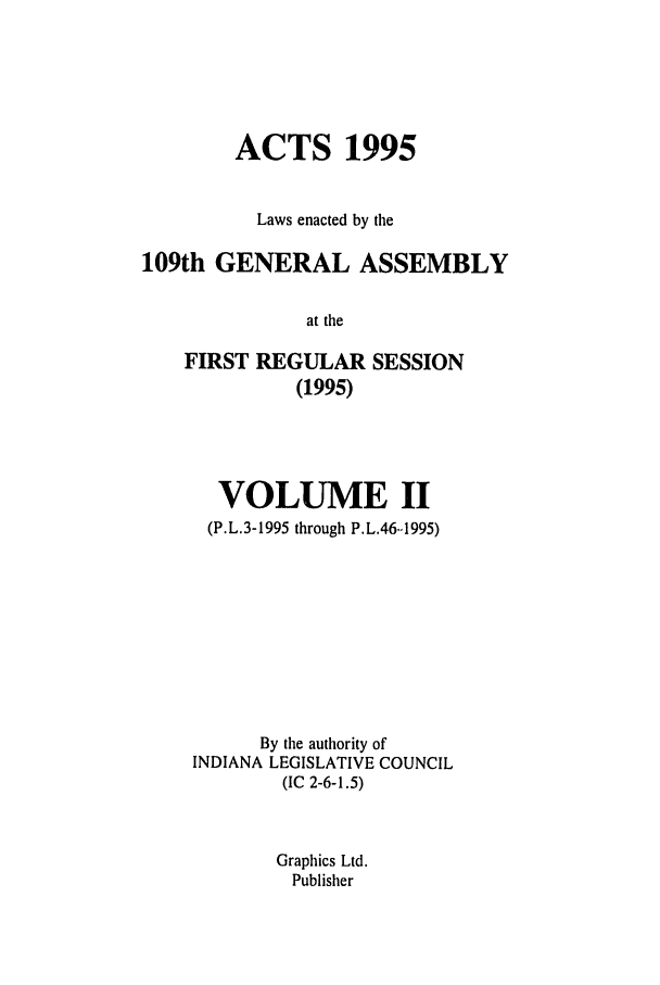 handle is hein.ssl/ssin0030 and id is 1 raw text is: ACTS 1995
Laws enacted by the
109th GENERAL ASSEMBLY
at the
FIRST REGULAR SESSION
(1995)

VOLUME II
(P.L.3-1995 through P.L.46..1995)
By the authority of
INDIANA LEGISLATIVE COUNCIL
(IC 2-6-1.5)
Graphics Ltd.
Publisher


