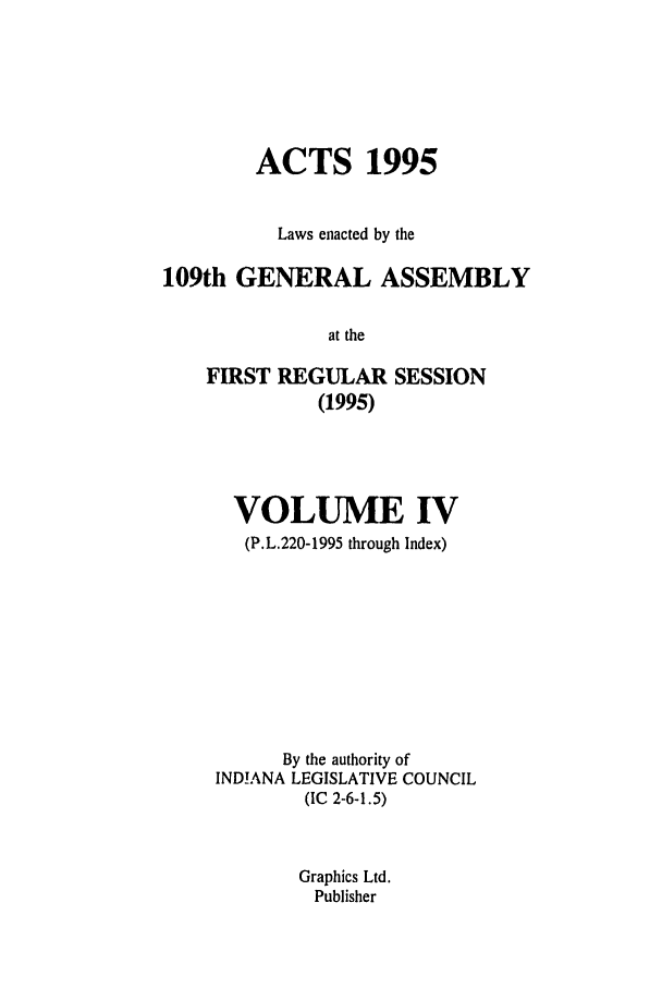 handle is hein.ssl/ssin0032 and id is 1 raw text is: ACTS 1995
Laws enacted by the
109th GENERAL ASSEMBLY
at the
FIRST REGULAR SESSION
(1995)

VOLUME IV
(P.L.220-1995 through Index)
By the authority of
INDIANA LEGISLATIVE COUNCIL
(IC 2-6-1.5)
Graphics Ltd.
Publisher


