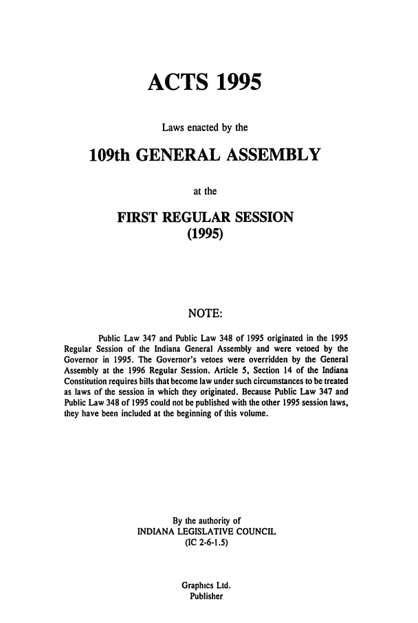 handle is hein.ssl/ssin0033 and id is 1 raw text is: ACTS 1995
Laws enacted by the
109th GENERAL ASSEMBLY
at the
FIRST REGULAR SESSION
(1995)
NOTE:
Public Law 347 and Public Law 348 of 1995 originated in the 1995
Regular Session of the Indiana General Assembly and were vetoed by the
Governor in 1995. The Governor's vetoes were overridden by the General
Assembly at the 1996 Regular Session. Article 5, Section 14 of the Indiana
Constitution requires bills that become law under such circumstances to be treated
as laws of the session in which they originated. Because Public Law 347 and
Public Law 348 of 1995 could not be published with the other 1995 session laws,
they have been included at the beginning of this volume.
By the authority of
INDIANA LEGISLATIVE COUNCIL
(IC 2-6-1.5)
Graphics Ltd.
Publisher


