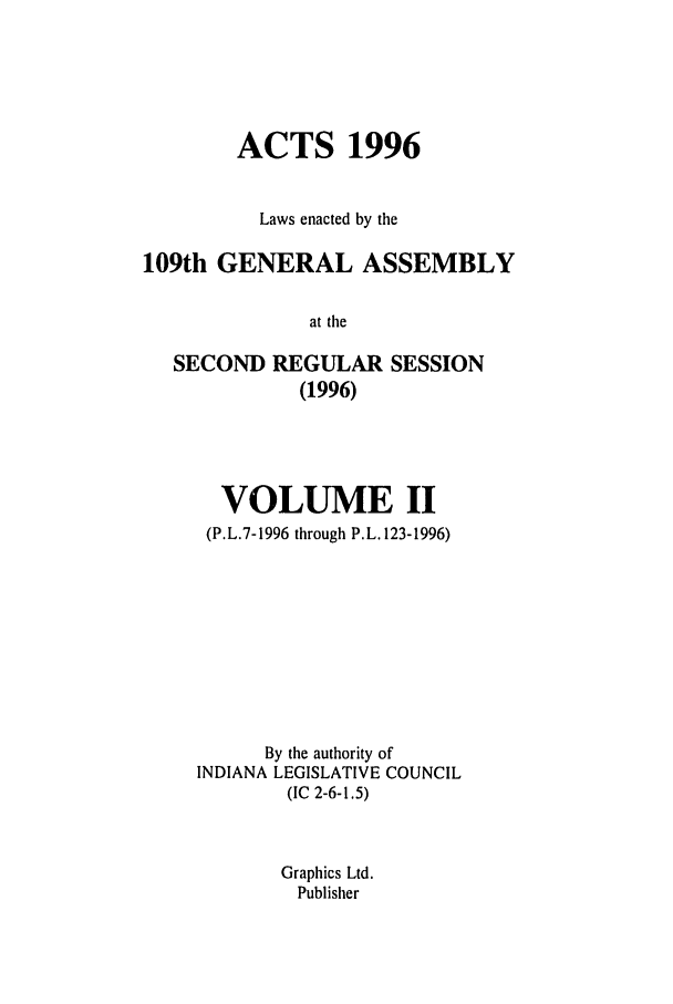 handle is hein.ssl/ssin0034 and id is 1 raw text is: ACTS 1996
Laws enacted by the
109th GENERAL ASSEMBLY
at the
SECOND REGULAR SESSION
(1996)

VOLUME II
(P.L.7-1996 through P.L. 123-1996)
By the authority of
INDIANA LEGISLATIVE COUNCIL
(IC 2-6-1.5)
Graphics Ltd.
Publisher


