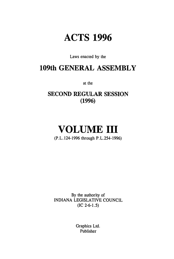 handle is hein.ssl/ssin0035 and id is 1 raw text is: ACTS 1996
Laws enacted by the
109th GENERAL ASSEMBLY
at the
SECOND REGULAR SESSION
(1996)

VOLUME III
(P.L. 124-1996 through P.L.254-1996)
By the authority of
INDIANA LEGISLATIVE COUNCIL
(IC 2-6-1.5)
Graphics Ltd.
Publisher


