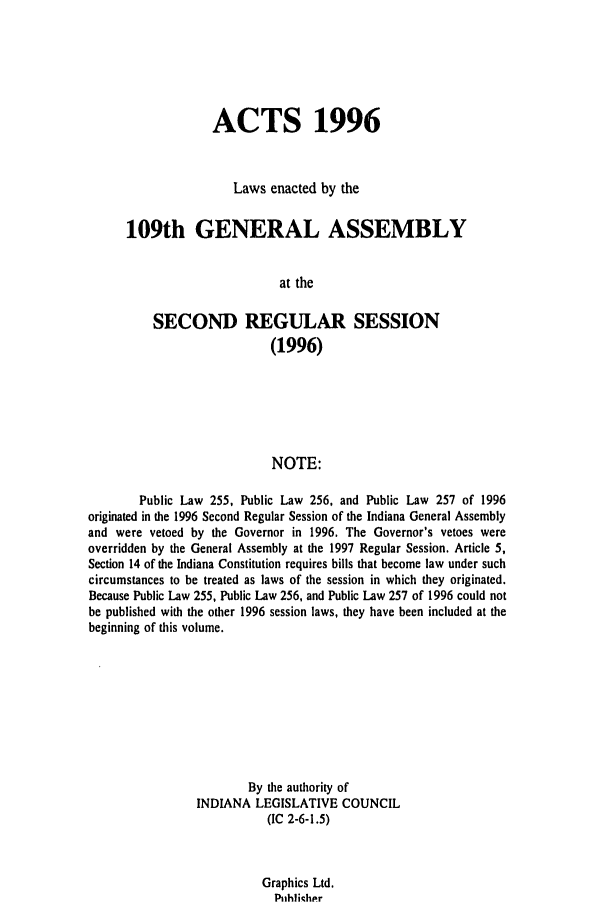handle is hein.ssl/ssin0036 and id is 1 raw text is: ACTS 1996
Laws enacted by the
109th GENERAL ASSEMBLY
at the
SECOND REGULAR SESSION
(1996)
NOTE:
Public Law 255, Public Law 256, and Public Law 257 of 1996
originated in the 1996 Second Regular Session of the Indiana General Assembly
and were vetoed by the Governor in 1996. The Governor's vetoes were
overridden by the General Assembly at the 1997 Regular Session. Article 5,
Section 14 of the Indiana Constitution requires bills that become law under such
circumstances to be treated as laws of the session in which they originated.
Because Public Law 255, Public Law 256, and Public Law 257 of 1996 could not
be published with the other 1996 session laws, they have been included at the
beginning of this volume.
By the authority of
INDIANA LEGISLATIVE COUNCIL
(IC 2-6-1.5)

Graphics Ltd.
P ihlihpr



