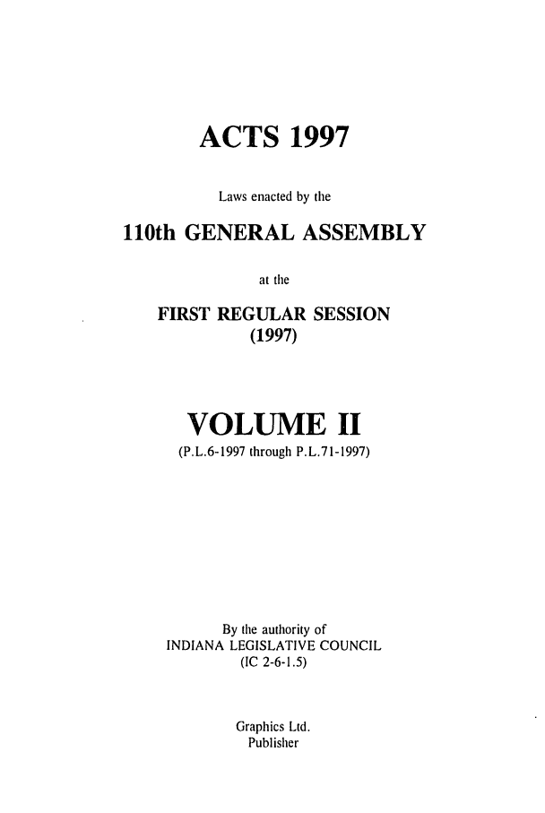 handle is hein.ssl/ssin0037 and id is 1 raw text is: ACTS 1997
Laws enacted by the
110th GENERAL ASSEMBLY
at the
FIRST REGULAR SESSION
(1997)

VOLUME II
(P.L.6-1997 through P.L.71-1997)
By the authority of
INDIANA LEGISLATIVE COUNCIL
(IC 2-6-1.5)
Graphics Ltd.
Publisher


