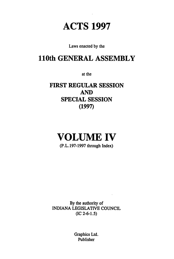 handle is hein.ssl/ssin0039 and id is 1 raw text is: ACTS 1997
Laws enacted by the
110th GENERAL ASSEMBLY
at the
FIRST REGULAR SESSION
AND
SPECIAL SESSION
(1997)
VOLUME IV
(P.L. 197-1997 through Index)
By the authority of
INDIANA LEGISLATIVE COUNCIL
(IC 2-6-1.5)
Graphics Ltd.
Publisher


