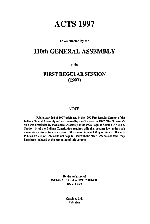 handle is hein.ssl/ssin0040 and id is 1 raw text is: ACTS 1997
Laws enacted by the
110th GENERAL ASSEMBLY
at the
FIRST REGULAR SESSION
(1997)
NOTE:
Public Law 261 of 1997 originated in the 1997 First Regular Session of the
Indiana General Assembly and was vetoed by the Governor in 1997. The Governor's
veto was overridden by the General Assembly at the 1998 Regular Session. Article 5,
Section 14 of the Indiana Constitution requires bills that become law under such
circumstances to be treated as laws of the session in which they originated. Because
Public Law 261 of 1997 could not be published with the other 1997 session laws, they
have been included at the beginning of this volume.
By the authority of
INDIANA LEGISLATIVE COUNCIL
(IC 2-6-1.5)

Graphics Ltd.
Publisher


