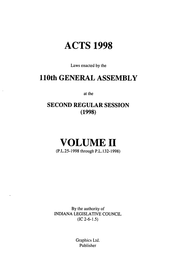 handle is hein.ssl/ssin0041 and id is 1 raw text is: ACTS 1998
Laws enacted by the
110th GENERAL ASSEMBLY
at the
SECOND REGULAR SESSION
(1998)

VOLUME II
(P.L.25-1998 through P.L. 132-1998)
By the authority of
INDIANA LEGISLATIVE COUNCIL
(IC 2-6-1.5)
Graphics Ltd.
Publisher


