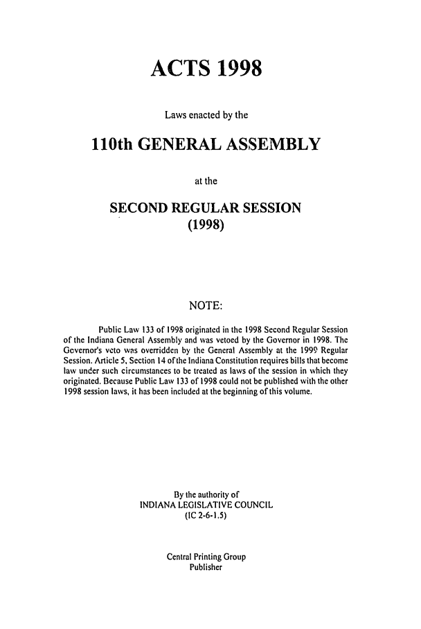 handle is hein.ssl/ssin0042 and id is 1 raw text is: ACTS 1998
Laws enacted by the
110th GENERAL ASSEMBLY
at the
SECOND REGULAR SESSION
(1998)
NOTE:
Public Law 133 of 1998 originated in the 1998 Second Regular Session
of the Indiana General Assembly and was vetoed by the Governor in 1998. The
Gcvemor's veto was overridden by the General Assembly at the 1999 Regular
Session. Article 5, Section 14 of the Indiana Constitution requires bills that become
law under such circumstances to be treated as laws of the session in which they
originated. Because Public Law 133 of 1998 could not be published with the other
1998 session laws, it has been included at the beginning of this volume.
By the authority of
INDIANA LEGISLATIVE COUNCIL
(IC 2-6-1.5)

Central Printing Group
Publisher



