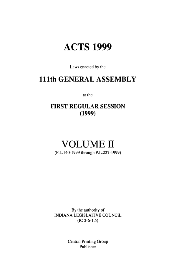 handle is hein.ssl/ssin0043 and id is 1 raw text is: ACTS 1999
Laws enacted by the
111th GENERAL ASSEMBLY
at the
FIRST REGULAR SESSION
(1999)

VOLUME II
(P.L. 140-1999 through P.L.227-1999)
By the authority of
INDIANA LEGISLATIVE COUNCIL
(IC 2-6-1.5)
Central Printing Group
Publisher


