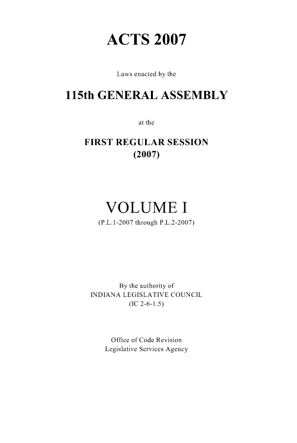 handle is hein.ssl/ssin0045 and id is 1 raw text is: ACTS 2007
Laws enacted by the
115th GENERAL ASSEMBLY
at the
FIRST REGULAR SESSION
(2007)

VOLUME I
(P.L.1-2007 through P.L.2-2007)
By the authority of
INDIANA LEGISLATIVE COUNCIL
(IC 2-6-1.5)
Office of Code Revision
Legislative Services Agency


