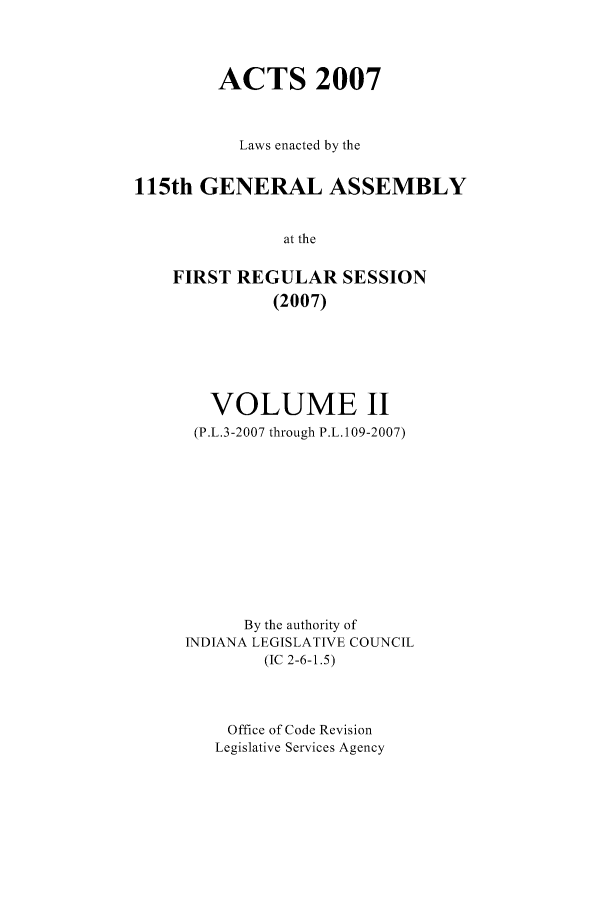 handle is hein.ssl/ssin0046 and id is 1 raw text is: ACTS 2007
Laws enacted by the
115th GENERAL ASSEMBLY
at the
FIRST REGULAR SESSION
(2007)

VOLUME II
(P.L.3-2007 through P.L. 109-2007)
By the authority of
INDIANA LEGISLATIVE COUNCIL
(IC 2-6-1.5)
Office of Code Revision
Legislative Services Agency


