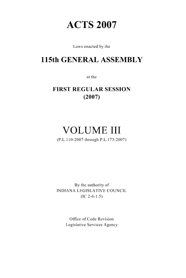handle is hein.ssl/ssin0047 and id is 1 raw text is: ACTS 2007
Laws enacted by the
115th GENERAL ASSEMBLY
at the
FIRST REGULAR SESSION
(2007)

VOLUME III
(P.L.1 10-2007 through P.L.173-2007)
By the authority of
INDIANA LEGISLATIVE COUNCIL
(IC 2-6-1.5)
Office of Code Revision
Legislative Services Agency


