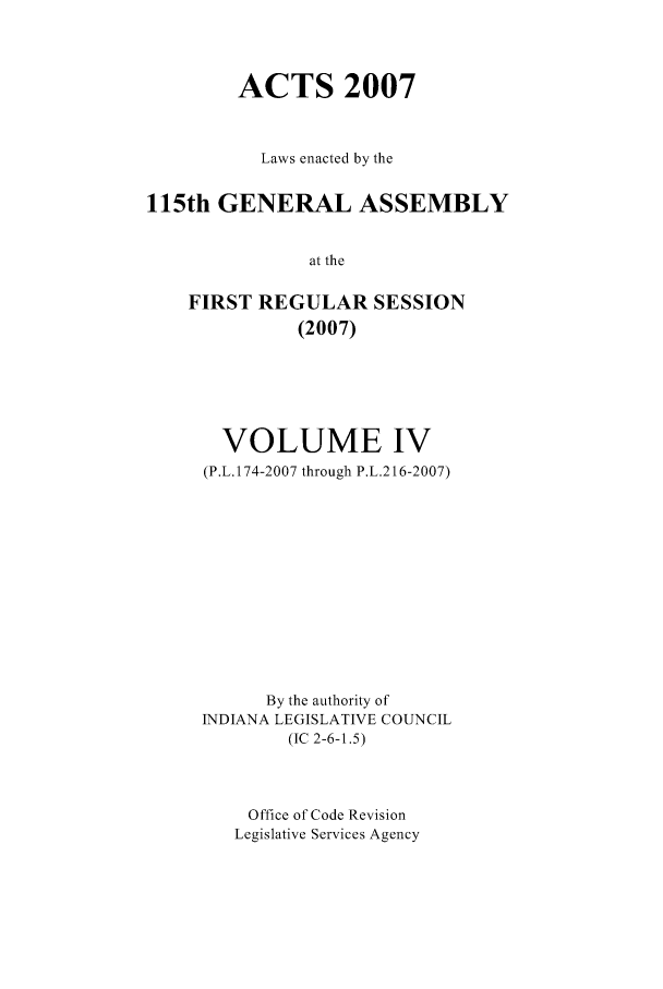 handle is hein.ssl/ssin0048 and id is 1 raw text is: ACTS 2007
Laws enacted by the
115th GENERAL ASSEMBLY
at the
FIRST REGULAR SESSION
(2007)

VOLUME IV
(P.L. 174-2007 through P.L.216-2007)
By the authority of
INDIANA LEGISLATIVE COUNCIL
(IC 2-6-1.5)
Office of Code Revision
Legislative Services Agency


