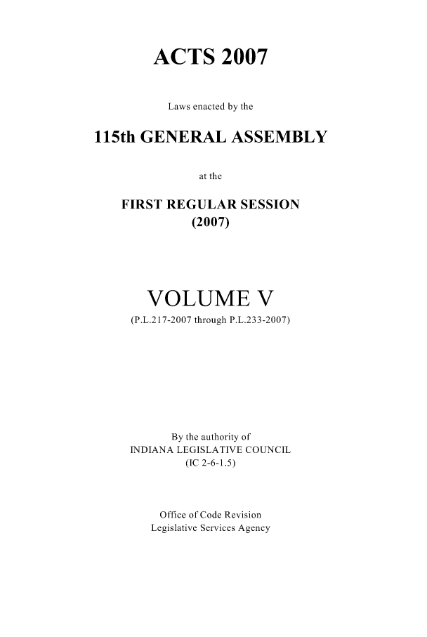 handle is hein.ssl/ssin0049 and id is 1 raw text is: ACTS 2007
Laws enacted by the
115th GENERAL ASSEMBLY
at the
FIRST REGULAR SESSION
(2007)

VOLUME V
(P.L.217-2007 through P.L.233-2007)
By the authority of
INDIANA LEGISLATIVE COUNCIL
(IC 2-6-1.5)
Office of Code Revision
Legislative Services Agency


