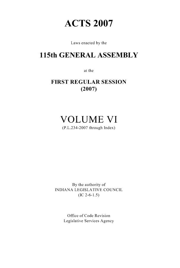 handle is hein.ssl/ssin0050 and id is 1 raw text is: ACTS 2007
Laws enacted by the
115th GENERAL ASSEMBLY
at the
FIRST REGULAR SESSION
(2007)

VOLUME VI
(P.L.234-2007 through Index)
By the authority of
1NDIANA LEGISLATIVE COUNCIL
(IC 2-6-1.5)
Office of Code Revision
Legislative Services Agency


