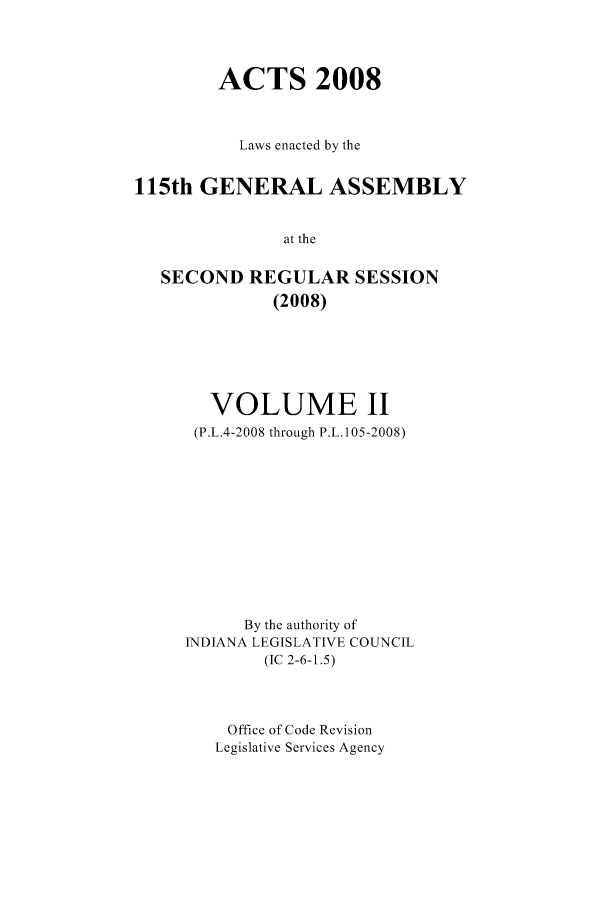 handle is hein.ssl/ssin0052 and id is 1 raw text is: ACTS 2008
Laws enacted by the
115th GENERAL ASSEMBLY
at the
SECOND REGULAR SESSION
(2008)

VOLUME II
(P.L.4-2008 through P.L. 105-2008)
By the authority of
INDIANA LEGISLATIVE COUNCIL
(IC 2-6-1.5)
Office of Code Revision
Legislative Services Agency


