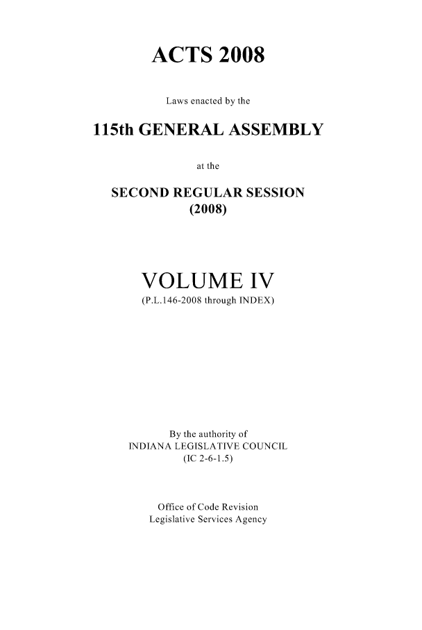 handle is hein.ssl/ssin0054 and id is 1 raw text is: ACTS 2008
Laws enacted by the
115th GENERAL ASSEMBLY
at the
SECOND REGULAR SESSION
(2008)

VOLUME IV
(P.L.146-2008 through INDEX)
By the authority of
INDIANA LEGISLATIVE COUNCIL
(IC 2-6-1.5)
Office of Code Revision
Legislative Services Agency


