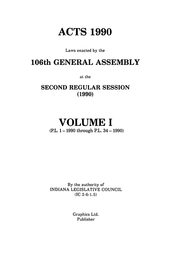 handle is hein.ssl/ssin0055 and id is 1 raw text is: ACTS 1990
Laws enacted by the
106th GENERAL ASSEMBLY
at the
SECOND REGULAR SESSION
(1990)

VOLUME I
(P.L. 1 - 1990 through PL. 34- 1990)
By the authority of
INDIANA LEGISLATIVE COUNCIL
(IC 2-6-1.5)
Graphics Ltd.
Publisher


