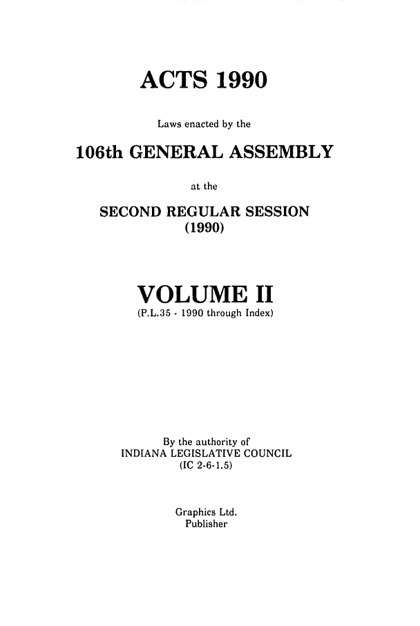 handle is hein.ssl/ssin0056 and id is 1 raw text is: ACTS 1990
Laws enacted by the
106th GENERAL ASSEMBLY
at the
SECOND REGULAR SESSION
(1990)

VOLUME II
(P.L.35 - 1990 through Index)
By the authority of
INDIANA LEGISLATIVE COUNCIL
(IC 2-6-1.5)
Graphics Ltd.
Publisher


