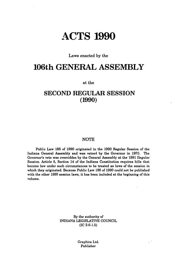 handle is hein.ssl/ssin0057 and id is 1 raw text is: ACTS 1990
Laws enacted by the
106th GENERAL ASSEMBLY
at the
SECOND REGULAR SESSION
(1990)
NOTE
Public Law 186 of 1990 originated in the 1990 Regular Session of the
Indiana General Assembly and was vetoed by the Governor in 1993. The
Governor's veto was overridden by the General Assembly at the 1991 Regular
Session. Article 5, Section 14 of the Indiana Constitution requires bills that
become law under such circumstances to be treated as laws of the session in
which they originated. Because Public Law 186 of 1990 could not be published
with the other 1990 session laws, it has been included at the beginning of this
volume.
By the authority of
INDIANA LEGISLATIVE COUNCIL
(IC 2.6-1.5)

Graphics Ltd.
Publisher


