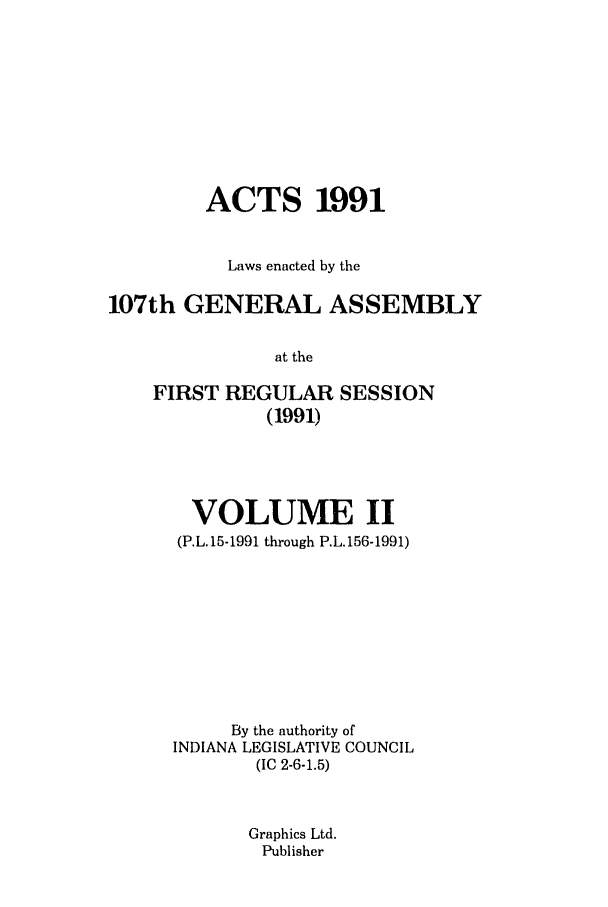 handle is hein.ssl/ssin0058 and id is 1 raw text is: ACTS 1991
Laws enacted by the
107th GENERAL ASSEMBLY
at the
FIRST REGULAR SESSION
(1991)

VOLUME II
(P.L. 15-1991 through P.L. 156-1991)
By the authority of
INDIANA LEGISLATIVE COUNCIL
(IC 2-6-1.5)
Graphics Ltd.
Publisher


