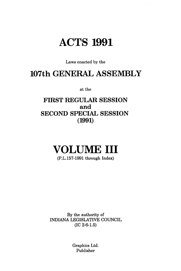 handle is hein.ssl/ssin0059 and id is 1 raw text is: ACTS 1991
Laws enacted by the
107th GENERAL ASSEMBLY
at the
FIRST REGULAR SESSION
and
SECOND SPECIAL SESSION
(1991)

VOLUME III
(P.L.157-1991 through Index)
By the authority of
INDIANA LEGISLATIVE COUNCIL
(IC 2-6-1.5)
Graphics Ltd.
Publisher


