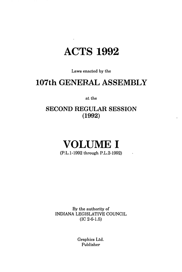 handle is hein.ssl/ssin0060 and id is 1 raw text is: ACTS 1992
Laws enacted by the
107th GENERAL ASSEMBLY
at the
SECOND REGULAR SESSION
(1992)

VOLUME I
(P.L.1-1992 through P.L.2-1992)
By the authority of
INDIANA LEGISLATIVE COUNCIL
(IC 2-6-1.5)
Graphics Ltd.
Publisher


