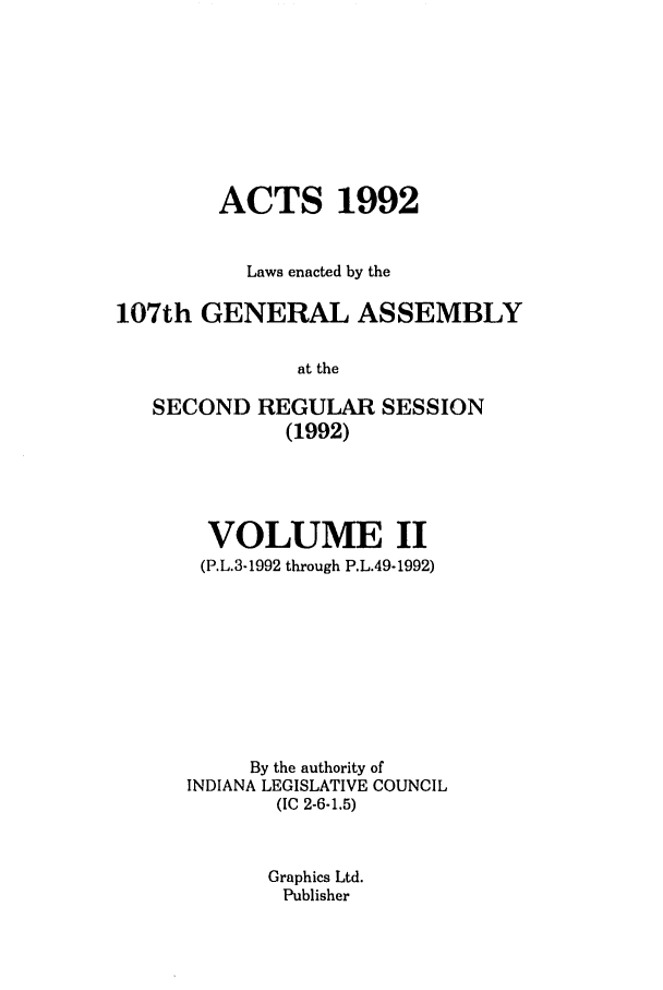 handle is hein.ssl/ssin0061 and id is 1 raw text is: ACTS 1992
Laws enacted by the
107th GENERAL ASSEMBLY
at the
SECOND REGULAR SESSION
(1992)

VOLUME II
(P.L.3-1992 through P.L.49-1992)
By the authority of
INDIANA LEGISLATIVE COUNCIL
(IC 2-6-1.5)
Graphics Ltd.
Publisher


