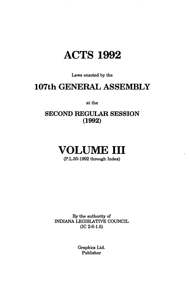 handle is hein.ssl/ssin0062 and id is 1 raw text is: ACTS 1992
Laws enacted by the
107th GENERAL ASSEMBLY
at the
SECOND REGULAR SESSION
(1992)

VOLUME III
(P.L.50-1992 through Index)
By the authority of
INDIANA LEGISLATIVE COUNCIL
(IC 2-6-1.5)
Graphics Ltd.
Publisher


