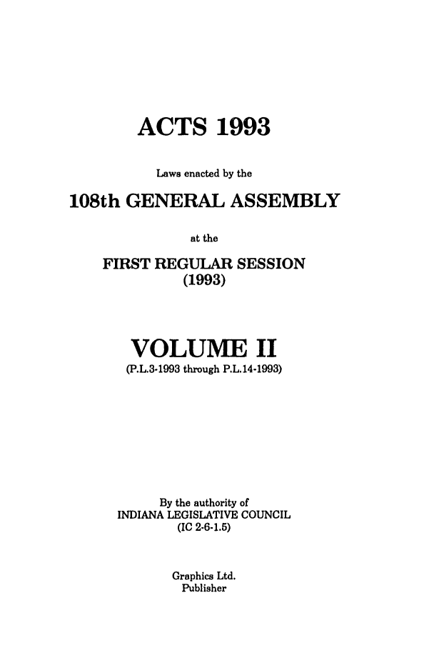 handle is hein.ssl/ssin0064 and id is 1 raw text is: ACTS 1993
Laws enacted by the
108th GENERAL ASSEMBLY
at the
FIRST REGULAR SESSION
(1993)

VOLUME II
(P.L.3-1993 through P.L.14-1993)
By the authority of
INDIANA LEGISLATIVE COUNCIL
(IC 2-6-1.5)
Graphics Ltd.
Publisher


