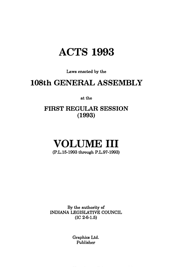 handle is hein.ssl/ssin0065 and id is 1 raw text is: ACTS 1993
Laws enacted by the
108th GENERAL ASSEMBLY
at the
FIRST REGULAR SESSION
(1993)

VOLUME III
(P.L.15-1993 through P.L.97-1993)
By the authority of
INDIANA LEGISLATIVE COUNCIL
(IC 2-6-1.5)
Graphics Ltd.
Publisher


