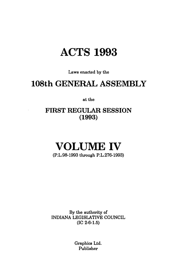 handle is hein.ssl/ssin0066 and id is 1 raw text is: ACTS 1993
Laws enacted by the
108th GENERAL ASSEMBLY
at the
FIRST REGULAR SESSION
(1993)

VOLUME IV
(P.L.98-1993 through P.L.276-1993)
By the authority of
INDIANA LEGISLATIVE COUNCIL
(IC 2-6-1.5)
Graphics Ltd.
Publisher


