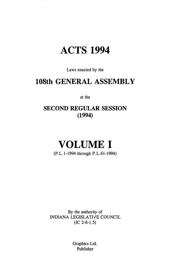 handle is hein.ssl/ssin0068 and id is 1 raw text is: ACTS 1994
Laws enacted by the
108th GENERAL ASSEMBLY
at the
SECOND REGULAR SESSION
(1994)

VOLUME I
(P.L. 1-1994 through P.L.61-1994)
By the authority of
INDIANA LEGISLATIVE COUNCIL
(IC 2-6-1.5)
Graphics Ltd.
Publisher



