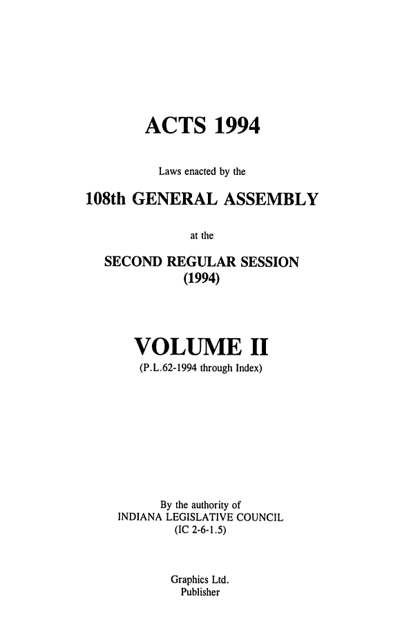 handle is hein.ssl/ssin0069 and id is 1 raw text is: ACTS 1994
Laws enacted by the
108th GENERAL ASSEMBLY
at the
SECOND REGULAR SESSION
(1994)

VOLUME II
(P.L.62-1994 through Index)
By the authority of
INDIANA LEGISLATIVE COUNCIL
(IC 2-6-1.5)
Graphics Ltd.
Publisher


