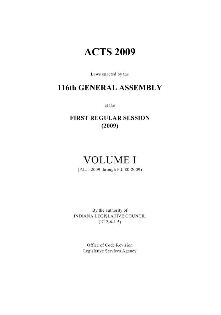handle is hein.ssl/ssin0070 and id is 1 raw text is: ACTS 2009
Laws enacted by the
116th GENERAL ASSEMBLY
at the
FIRST REGULAR SESSION
(2009)

VOLUME I
(P.L.1-2009 through P.L.80-2009)
By the authority of
INDIANA LEGISLATIVE COUNCIL
(IC 2-6-1.5)
Office of Code Revision
Legislative Services Agency


