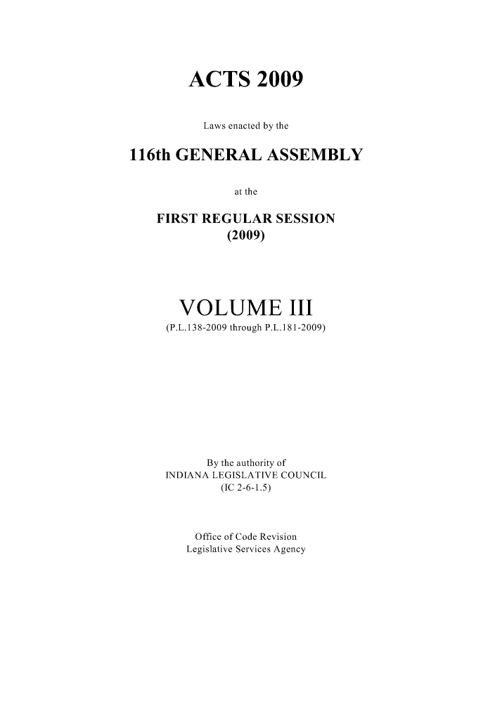 handle is hein.ssl/ssin0072 and id is 1 raw text is: ACTS 2009
Laws enacted by the
116th GENERAL ASSEMBLY
at the
FIRST REGULAR SESSION
(2009)

VOLUME III
(P.L. 138-2009 through P.L. 181-2009)
By the authority of
INDIANA LEGISLATIVE COUNCIL
(IC 2-6-1.5)
Office of Code Revision
Legislative Services Agency


