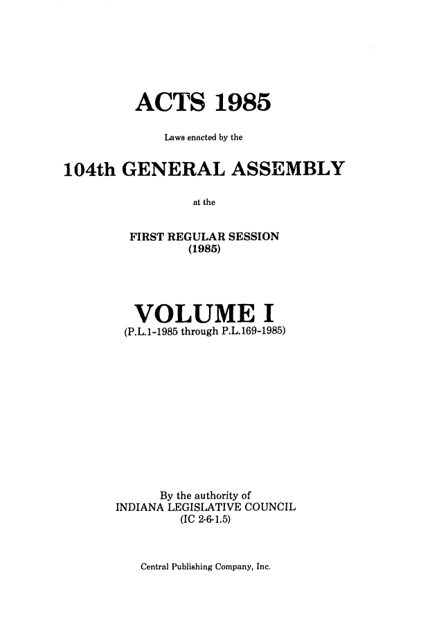 handle is hein.ssl/ssin0074 and id is 1 raw text is: ACTS 1985
Laws enacted by the
104th GENERAL ASSEMBLY
at the

FIRST REGULAR
(1985)

SESSION

VOLUME I
(P.L.1-1985 through P.L.169-1985)
By the authority of
INDIANA LEGISLATIVE COUNCIL
(IC 2-6-1.5)

Central Publishing Company, Inc,


