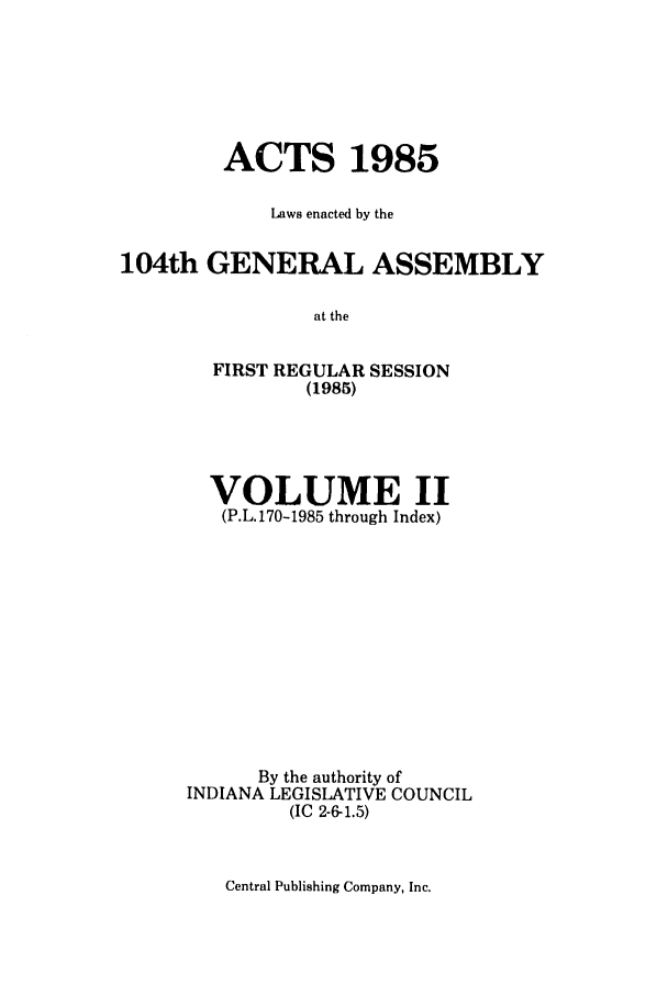 handle is hein.ssl/ssin0075 and id is 1 raw text is: ACTS 1985
Laws enacted by the
104th GENERAL ASSEMBLY
at the
FIRST REGULAR SESSION
(1985)

VOLUME II
(P.L.170-1985 through Index)
By the authority of
INDIANA LEGISLATIVE COUNCIL
(IC 2-6-1.5)

Central Publishing Company, Inc.


