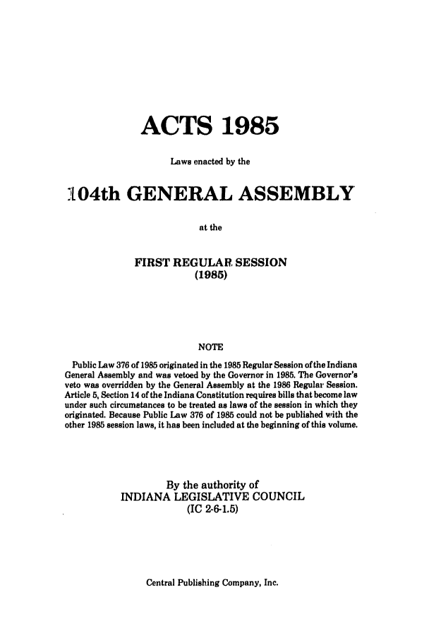 handle is hein.ssl/ssin0076 and id is 1 raw text is: ACTS 1985
Laws enacted by the
:104th GENERAL ASSEMBLY
at the
FIRST REGULAR SESSION
(1985)
NOTE
Public Law 376 of 1985 originated in the 1985 Regular Session of the Indiana
General Assembly and was vetoed by the Governor in 1985. The Governor's
veto was overridden by the General Assembly at the 1986 Regular Session.
Article 5, Section 14 of the Indiana Constitution requires bills that become law
under such circumstances to be treated as laws of the session in which they
originated. Because Public Law 376 of 1985 could not be published with the
other 1985 session laws, it has been included at the beginning of this volume.
By the authority of
INDIANA LEGISLATIVE COUNCIL
(IC 2-6-1.5)

Central Publishing Company, Inc.



