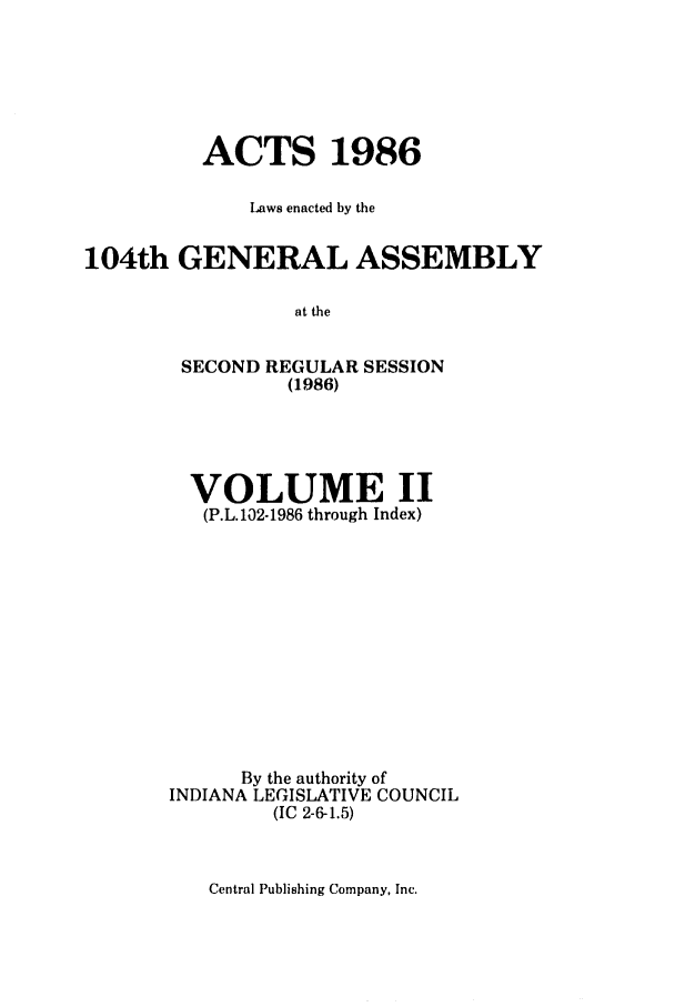 handle is hein.ssl/ssin0077 and id is 1 raw text is: ACTS 1986
Laws enacted by the
104th GENERAL ASSEMBLY
at the
SECOND REGULAR SESSION
(1986)

VOLUME II
(P.L.102-1986 through Index)
By the authority of
INDIANA LEGISLATIVE COUNCIL
(IC 2-6-1.5)

Central Publishing Company, Inc.


